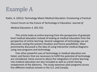 Example A
Rubin, A. (2012). Technology Meets Medical Education: Envisioning a Practical
Future Forum on the Future of Technology in Education. Journal of
Medical Education 3, 301-322.
This article looks at online learning from the perspective of graduate
level medical education instead of looking at medical education from the
perspective of online learning. Several categories of technology use are
discussed, noting the present situation and future possibilities. Most
prominently discussed is the idea of using interactive medical diagrams
using new programs and technology.
Five other powerful uses of technology in medical education are
listed, and factors that are necessary to fulfill the potential of technology
are considered. Some concerns about the integration of online learning
into medical education are also included as well as a brief closing
restatement of the dilemma. The study examines pilot programs across
five different medical schools in the U.S. and Canada.
 