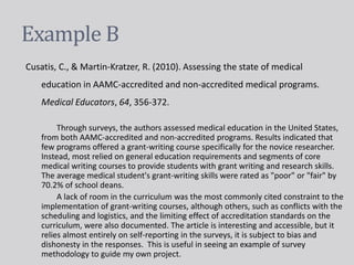 Example B
Cusatis, C., & Martin-Kratzer, R. (2010). Assessing the state of medical
education in AAMC-accredited and non-accredited medical programs.
Medical Educators, 64, 356-372.
Through surveys, the authors assessed medical education in the United States,
from both AAMC-accredited and non-accredited programs. Results indicated that
few programs offered a grant-writing course specifically for the novice researcher.
Instead, most relied on general education requirements and segments of core
medical writing courses to provide students with grant writing and research skills.
The average medical student's grant-writing skills were rated as "poor" or "fair" by
70.2% of school deans.
A lack of room in the curriculum was the most commonly cited constraint to the
implementation of grant-writing courses, although others, such as conflicts with the
scheduling and logistics, and the limiting effect of accreditation standards on the
curriculum, were also documented. The article is interesting and accessible, but it
relies almost entirely on self-reporting in the surveys, it is subject to bias and
dishonesty in the responses. This is useful in seeing an example of survey
methodology to guide my own project.
 