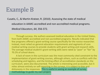 Example B
Cusatis, C., & Martin-Kratzer, R. (2010). Assessing the state of medical
education in AAMC-accredited and non-accredited medical programs.
Medical Educators, 64, 356-372.
Through surveys, the authors assessed medical education in the United States,
from both AAMC-accredited and non-accredited programs. Results indicated that
few programs offered a grant-writing course specifically for the novice researcher.
Instead, most relied on general education requirements and segments of core
medical writing courses to provide students with grant writing and research skills.
The average medical student's grant-writing skills were rated as "poor" or "fair" by
70.2% of school deans.
A lack of room in the curriculum was the most commonly cited constraint to the
implementation of grant-writing courses, although others, such as conflicts with the
scheduling and logistics, and the limiting effect of accreditation standards on the
curriculum, were also documented. The article is interesting and accessible, but it
relies almost entirely on self-reporting in the surveys, it is subject to bias and
dishonesty in the responses. This is useful in seeing an example of survey
methodology to guide my own project.
 
