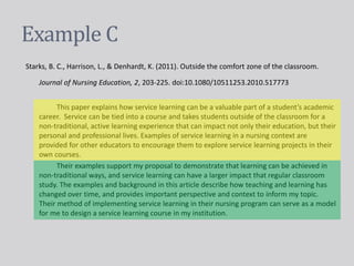Example C
Starks, B. C., Harrison, L., & Denhardt, K. (2011). Outside the comfort zone of the classroom.
Journal of Nursing Education, 2, 203-225. doi:10.1080/10511253.2010.517773
This paper explains how service learning can be a valuable part of a student’s academic
career. Service can be tied into a course and takes students outside of the classroom for a
non-traditional, active learning experience that can impact not only their education, but their
personal and professional lives. Examples of service learning in a nursing context are
provided for other educators to encourage them to explore service learning projects in their
own courses.
Their examples support my proposal to demonstrate that learning can be achieved in
non-traditional ways, and service learning can have a larger impact that regular classroom
study. The examples and background in this article describe how teaching and learning has
changed over time, and provides important perspective and context to inform my topic.
Their method of implementing service learning in their nursing program can serve as a model
for me to design a service learning course in my institution.
 