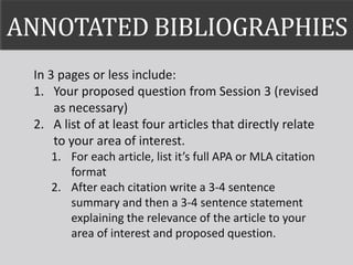 ANNOTATED BIBLIOGRAPHIES
In 3 pages or less include:
1. Your proposed question from Session 3 (revised
as necessary)
2. A list of at least four articles that directly relate
to your area of interest.
1. For each article, list it’s full APA or MLA citation
format
2. After each citation write a 3-4 sentence
summary and then a 3-4 sentence statement
explaining the relevance of the article to your
area of interest and proposed question.
 