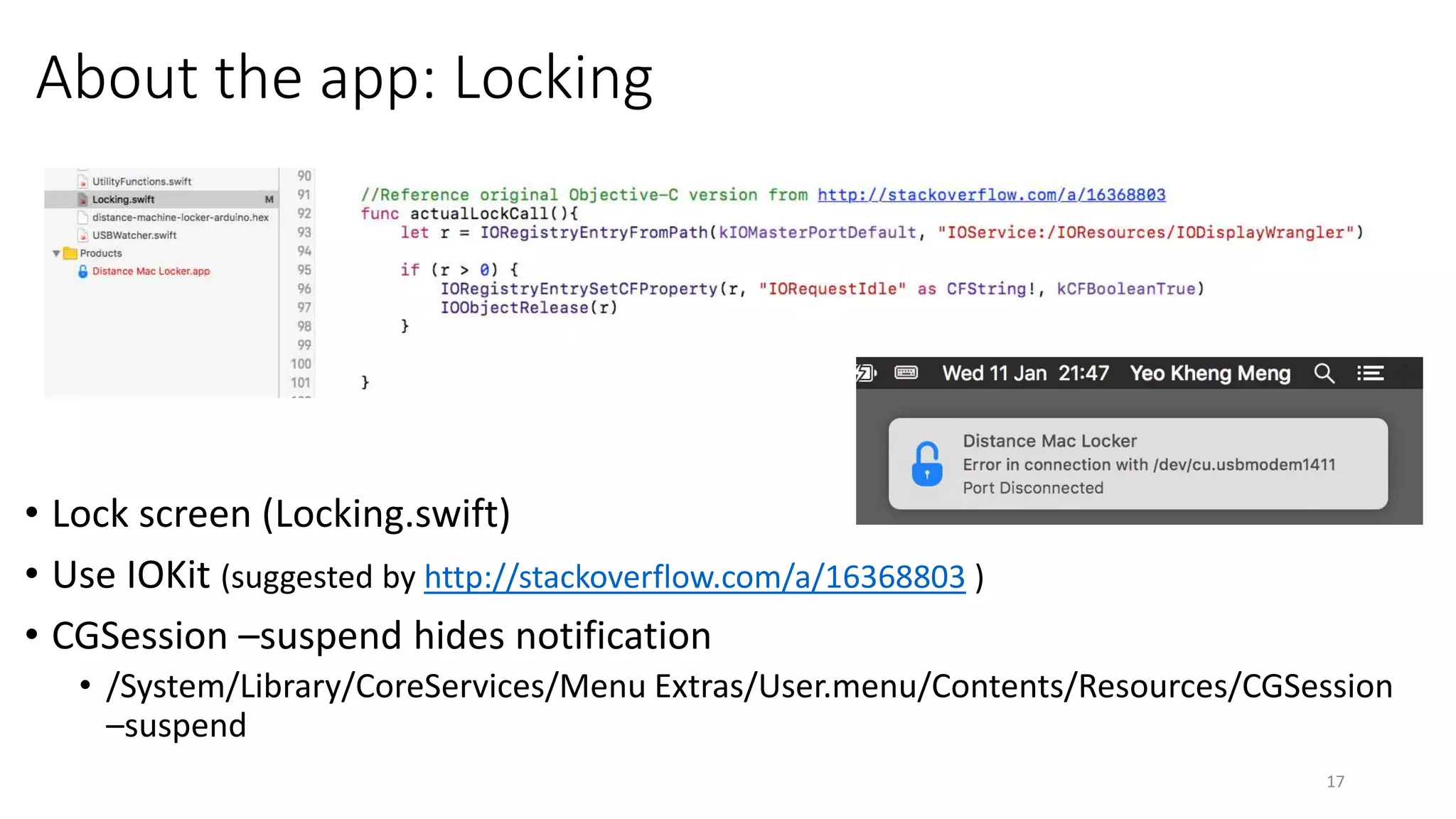 About the app: Locking
• Lock screen (Locking.swift)
• Use IOKit (suggested by http://stackoverflow.com/a/16368803 )
• CGSession –suspend hides notification
• /System/Library/CoreServices/Menu Extras/User.menu/Contents/Resources/CGSession –suspend
17
 