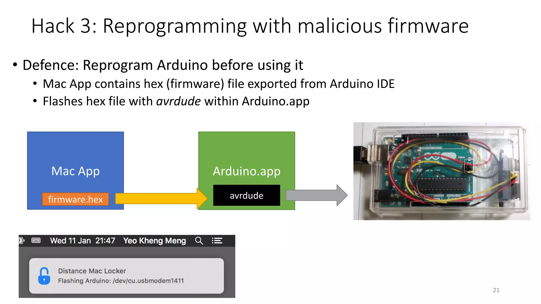 Hack 3: Reprogramming with malicious firmware
• Defence: Reprogram Arduino before using it
• Mac App contains hex (firmware) file exported from Arduino IDE
• Flashes hex file with avrdude within Arduino.app
21
Mac App Arduino.app
avrdudefirmware.hex
 