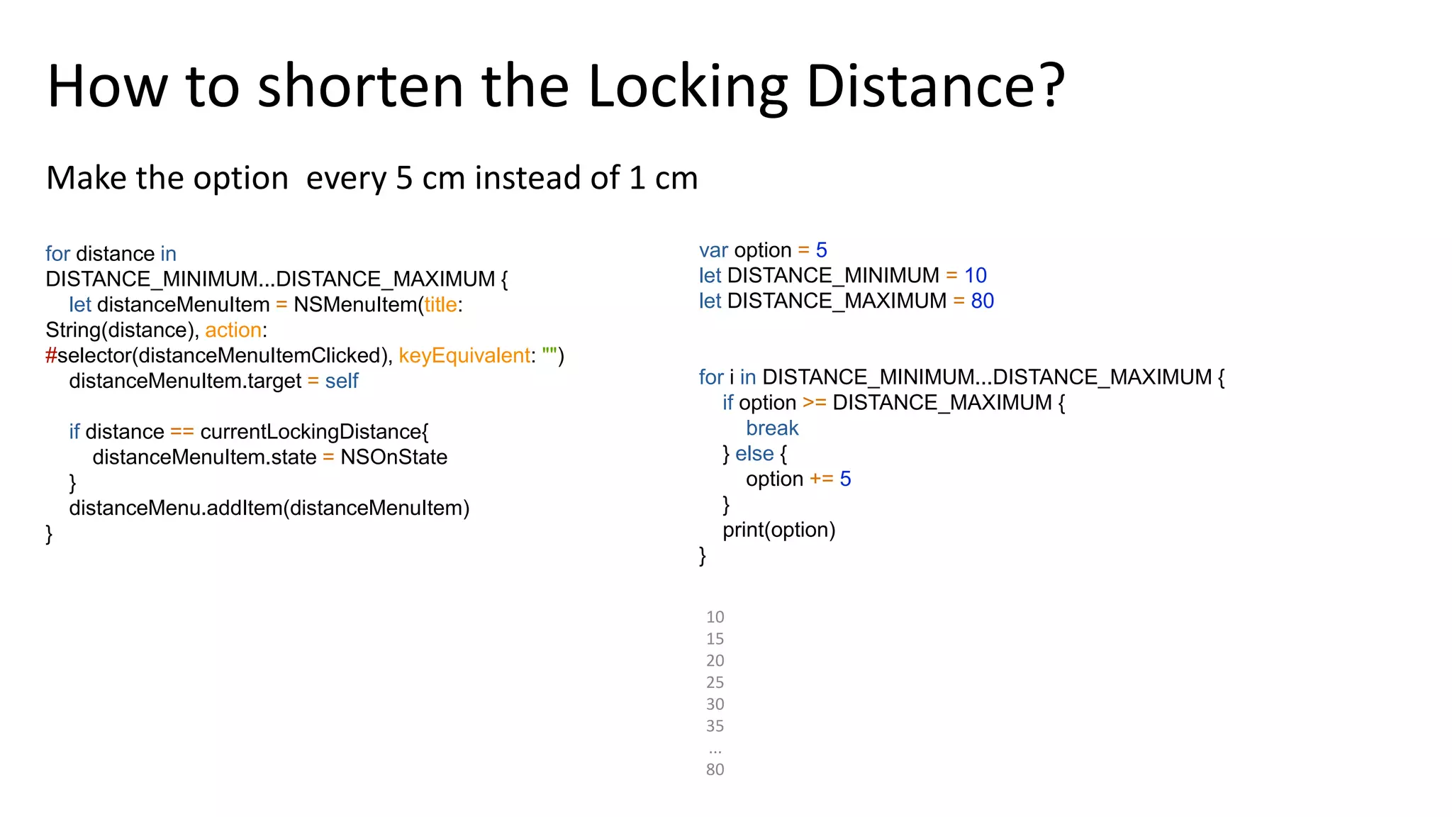 10
15
20
25
30
35
...
80
How to shorten the Locking Distance?
Make the option every 5 cm instead of 1 cm
for distance in
DISTANCE_MINIMUM...DISTANCE_MAXIMUM {
let distanceMenuItem = NSMenuItem(title:
String(distance), action:
#selector(distanceMenuItemClicked), keyEquivalent: "")
distanceMenuItem.target = self
if distance == currentLockingDistance{
distanceMenuItem.state = NSOnState
}
distanceMenu.addItem(distanceMenuItem)
}
var option = 5
let DISTANCE_MINIMUM = 10
let DISTANCE_MAXIMUM = 80
for i in DISTANCE_MINIMUM...DISTANCE_MAXIMUM {
if option >= DISTANCE_MAXIMUM {
break
} else {
option += 5
}
print(option)
}
 
