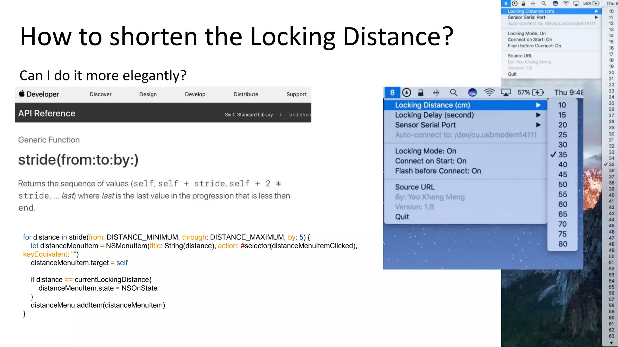 29
for distance in stride(from: DISTANCE_MINIMUM, through: DISTANCE_MAXIMUM, by: 5) {
let distanceMenuItem = NSMenuItem(title: String(distance), action: #selector(distanceMenuItemClicked),
keyEquivalent: "")
distanceMenuItem.target = self
if distance == currentLockingDistance{
distanceMenuItem.state = NSOnState
}
distanceMenu.addItem(distanceMenuItem)
}
How to shorten the Locking Distance?
Can I do it more elegantly?
 