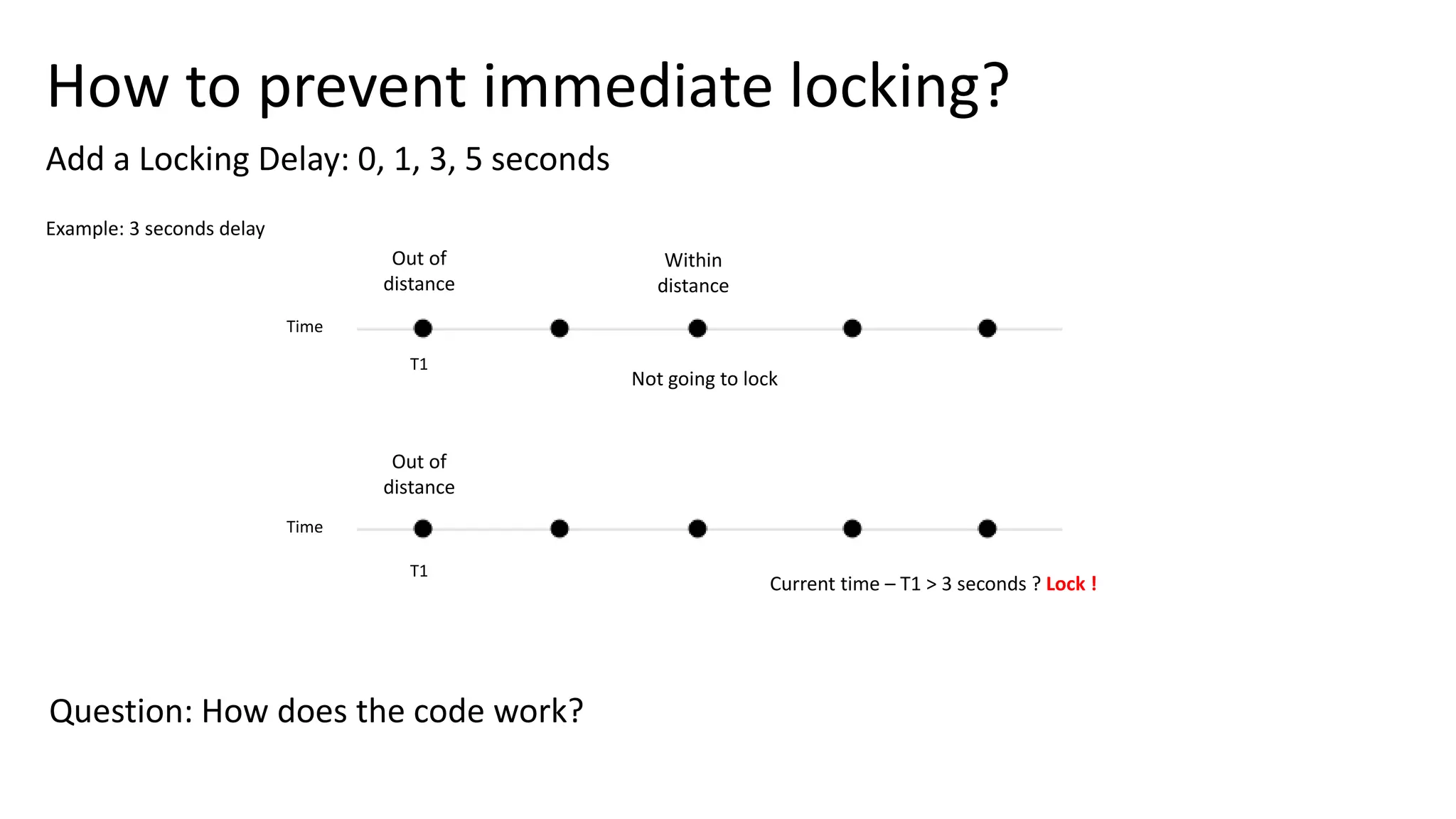 How to prevent immediate locking?
Add a Locking Delay: 0, 1, 3, 5 seconds
Out of
distance
Time
T1
Example: 3 seconds delay
Not going to lock
Within
distance
Current time – T1 > 3 seconds ? Lock !
Time
Out of
distance
T1
Question: How does the code work?
 