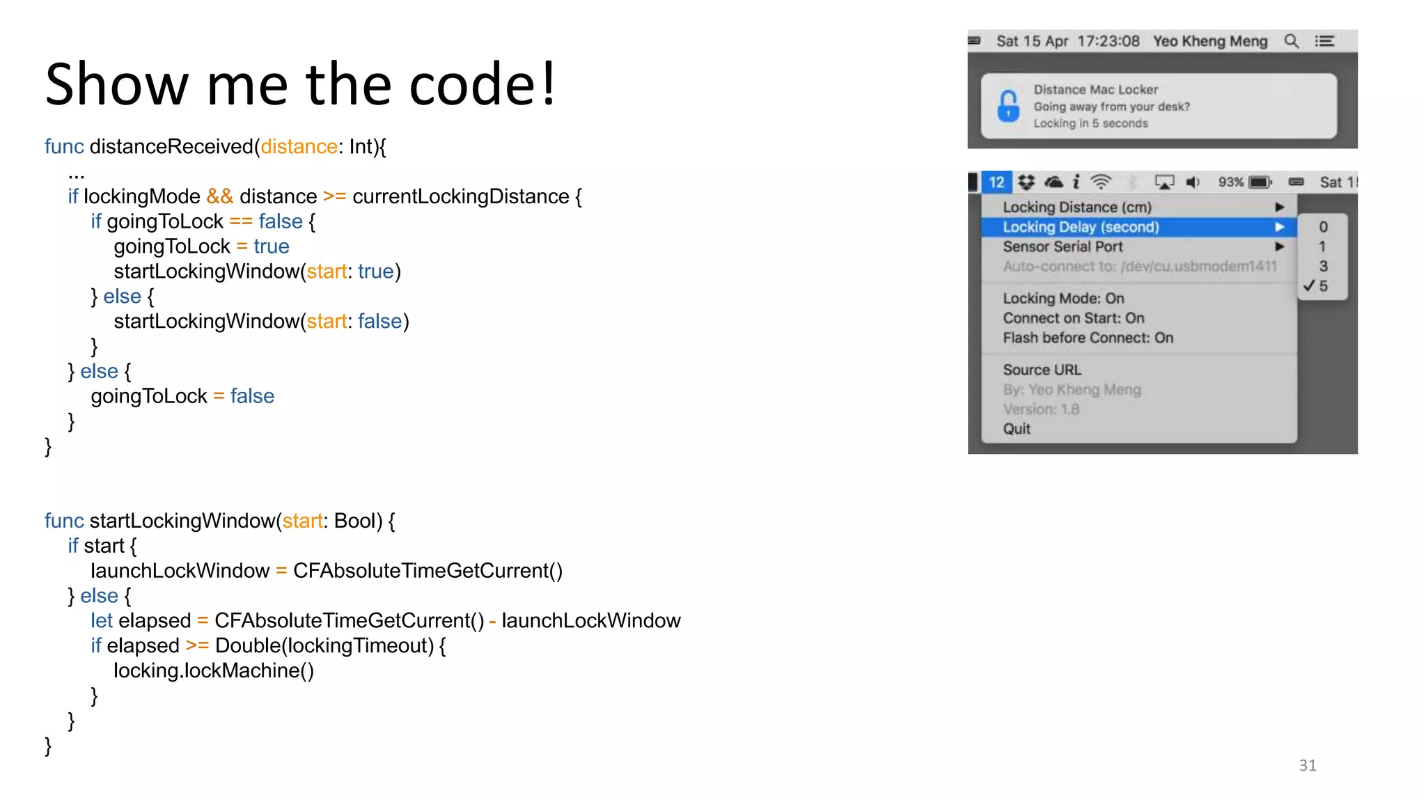 31
Show me the code!
func distanceReceived(distance: Int){
...
if lockingMode && distance >= currentLockingDistance {
if goingToLock == false {
goingToLock = true
startLockingWindow(start: true)
} else {
startLockingWindow(start: false)
}
} else {
goingToLock = false
}
}
func startLockingWindow(start: Bool) {
if start {
launchLockWindow = CFAbsoluteTimeGetCurrent()
} else {
let elapsed = CFAbsoluteTimeGetCurrent() - launchLockWindow
if elapsed >= Double(lockingTimeout) {
locking.lockMachine()
}
}
}
 