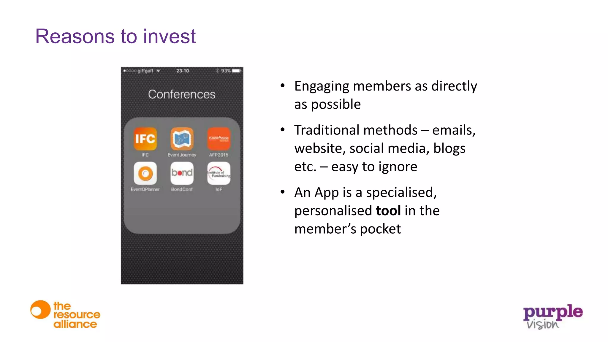 • Engaging members as directly
as possible
• Traditional methods – emails,
website, social media, blogs
etc. – easy to ignore
• An App is a specialised,
personalised tool in the
member’s pocket
Reasons to invest
 