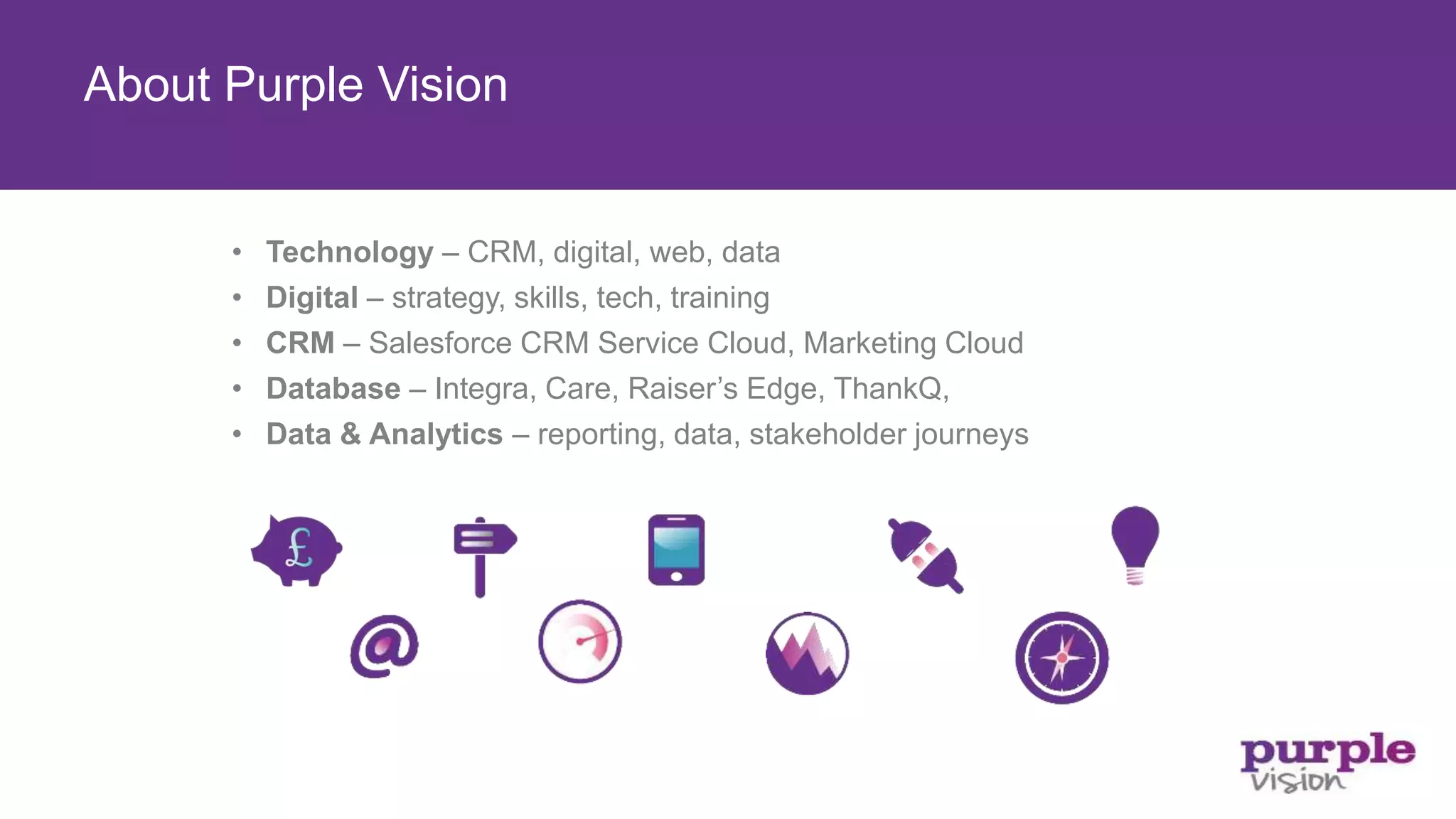 • Technology – CRM, digital, web, data
• Digital – strategy, skills, tech, training
• CRM – Salesforce CRM Service Cloud, Marketing Cloud
• Database – Integra, Care, Raiser’s Edge, ThankQ,
• Data & Analytics – reporting, data, stakeholder journeys
About Purple Vision
 