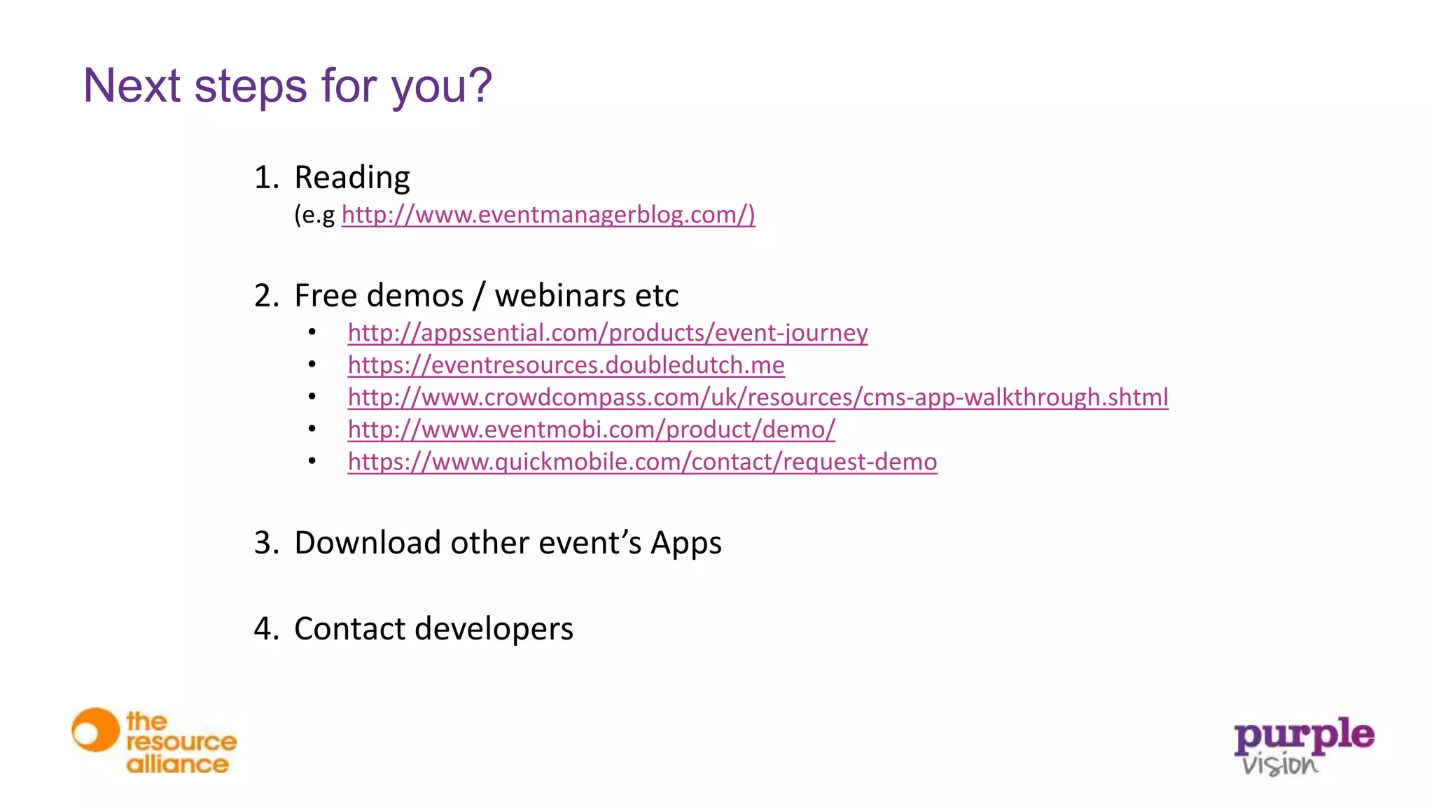 1. Reading
(e.g http://www.eventmanagerblog.com/)
2. Free demos / webinars etc
• http://appssential.com/products/event-journey
• https://eventresources.doubledutch.me
• http://www.crowdcompass.com/uk/resources/cms-app-walkthrough.shtml
• http://www.eventmobi.com/product/demo/
• https://www.quickmobile.com/contact/request-demo
3. Download other event’s Apps
4. Contact developers
Next steps for you?
 