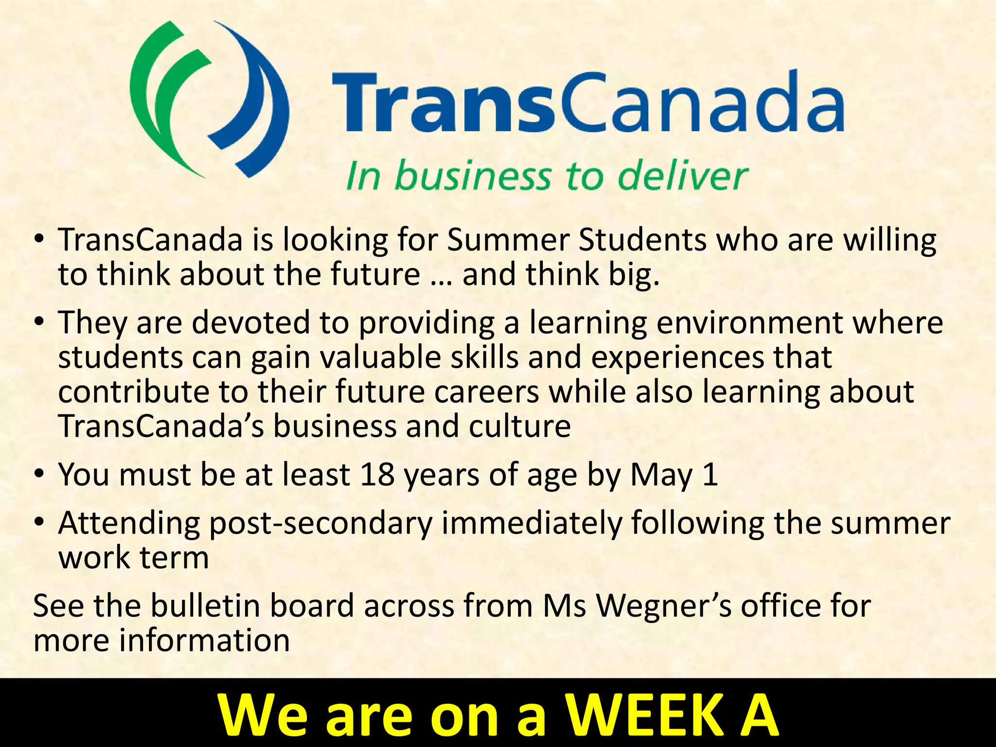 • TransCanada is looking for Summer Students who are willing
to think about the future … and think big.
• They are devoted to providing a learning environment where
students can gain valuable skills and experiences that
contribute to their future careers while also learning about
TransCanada’s business and culture
• You must be at least 18 years of age by May 1
• Attending post-secondary immediately following the summer
work term
See the bulletin board across from Ms Wegner’s office for
more information
We are on a WEEK A
 