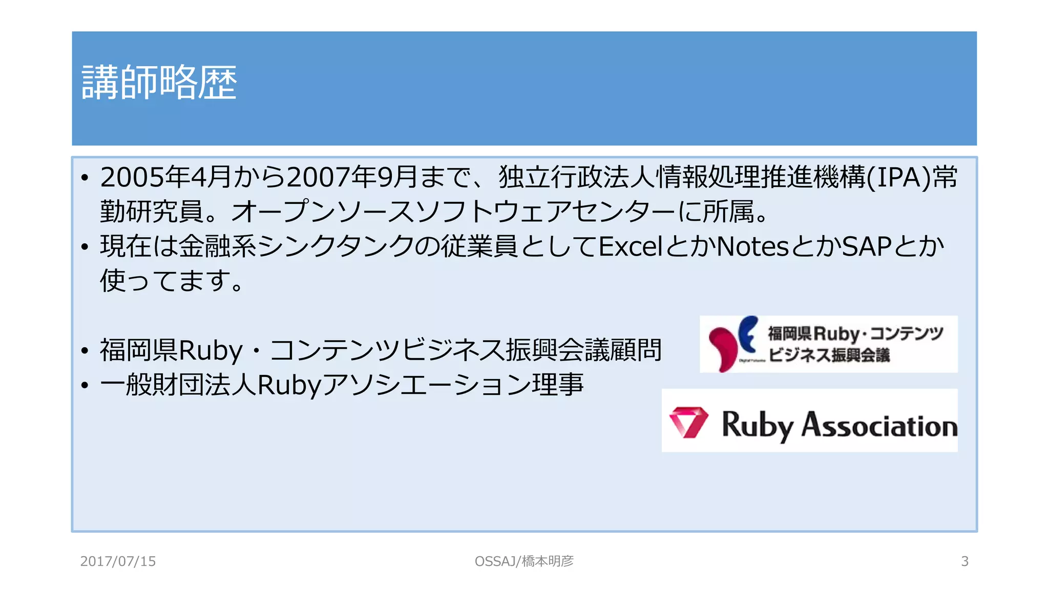 • 2005年4月から2007年9月まで、独立行政法人情報処理推進機構(IPA)常
勤研究員。オープンソースソフトウェアセンターに所属。
• 現在は金融系シンクタンクの従業員としてExcelとかNotesとかSAPとか
使ってます。
• 福岡県Ruby・コンテンツビジネス振興会議顧問
• 一般財団法人Rubyアソシエーション理事
講師略歴
2017/07/15 OSSAJ/橋本明彦 3
 