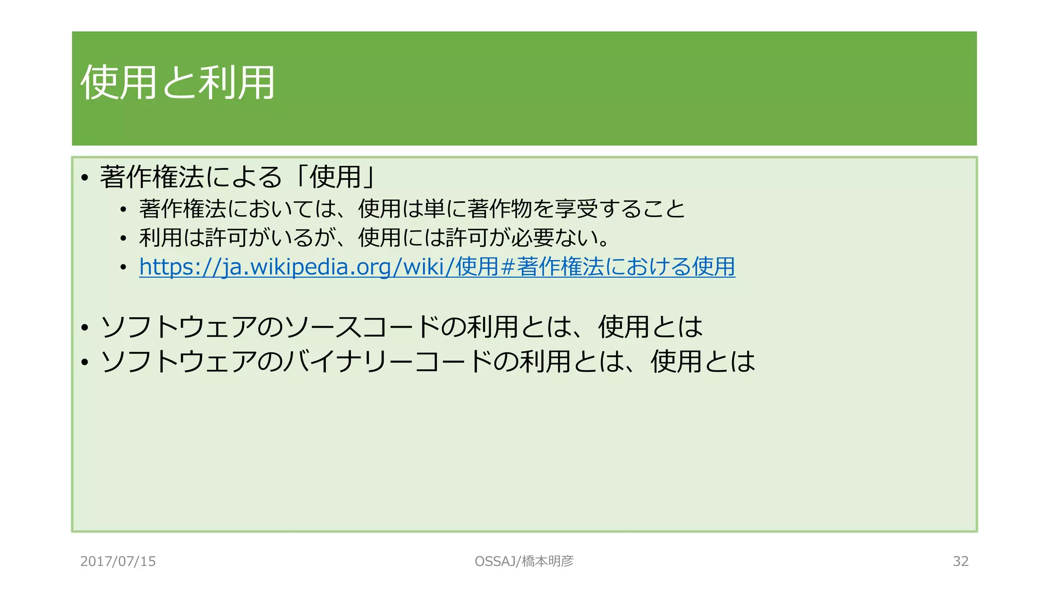 • 著作権法による「使用」
• 著作権法においては、使用は単に著作物を享受すること
• 利用は許可がいるが、使用には許可が必要ない。
• https://ja.wikipedia.org/wiki/使用#著作権法における使用
• ソフトウェアのソースコードの利用とは、使用とは
• ソフトウェアのバイナリーコードの利用とは、使用とは
使用と利用
2017/07/15 OSSAJ/橋本明彦 32
 