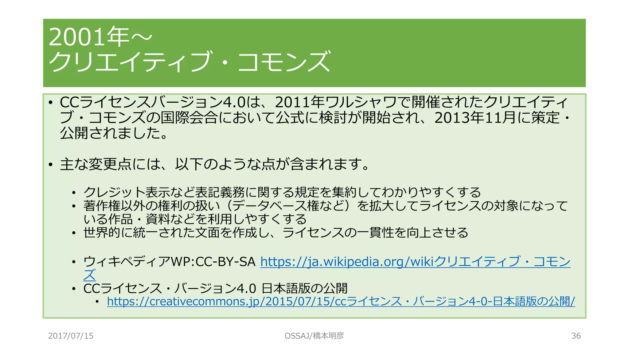 • CCライセンスバージョン4.0は、2011年ワルシャワで開催されたクリエイティ
ブ・コモンズの国際会合において公式に検討が開始され、2013年11月に策定・
公開されました。
• 主な変更点には、以下のような点が含まれます。
• クレジット表示など表記義務に関する規定を集約してわかりやすくする
• 著作権以外の権利の扱い（データベース権など）を拡大してライセンスの対象になって
いる作品・資料などを利用しやすくする
• 世界的に統一された文面を作成し、ライセンスの一貫性を向上させる
• ウィキペディアWP:CC-BY-SA https://ja.wikipedia.org/wikiクリエイティブ・コモン
ズ
• CCライセンス・バージョン4.0 日本語版の公開
• https://creativecommons.jp/2015/07/15/ccライセンス・バージョン4-0-日本語版の公開/
2001年～
クリエイティブ・コモンズ
2017/07/15 OSSAJ/橋本明彦 36
 