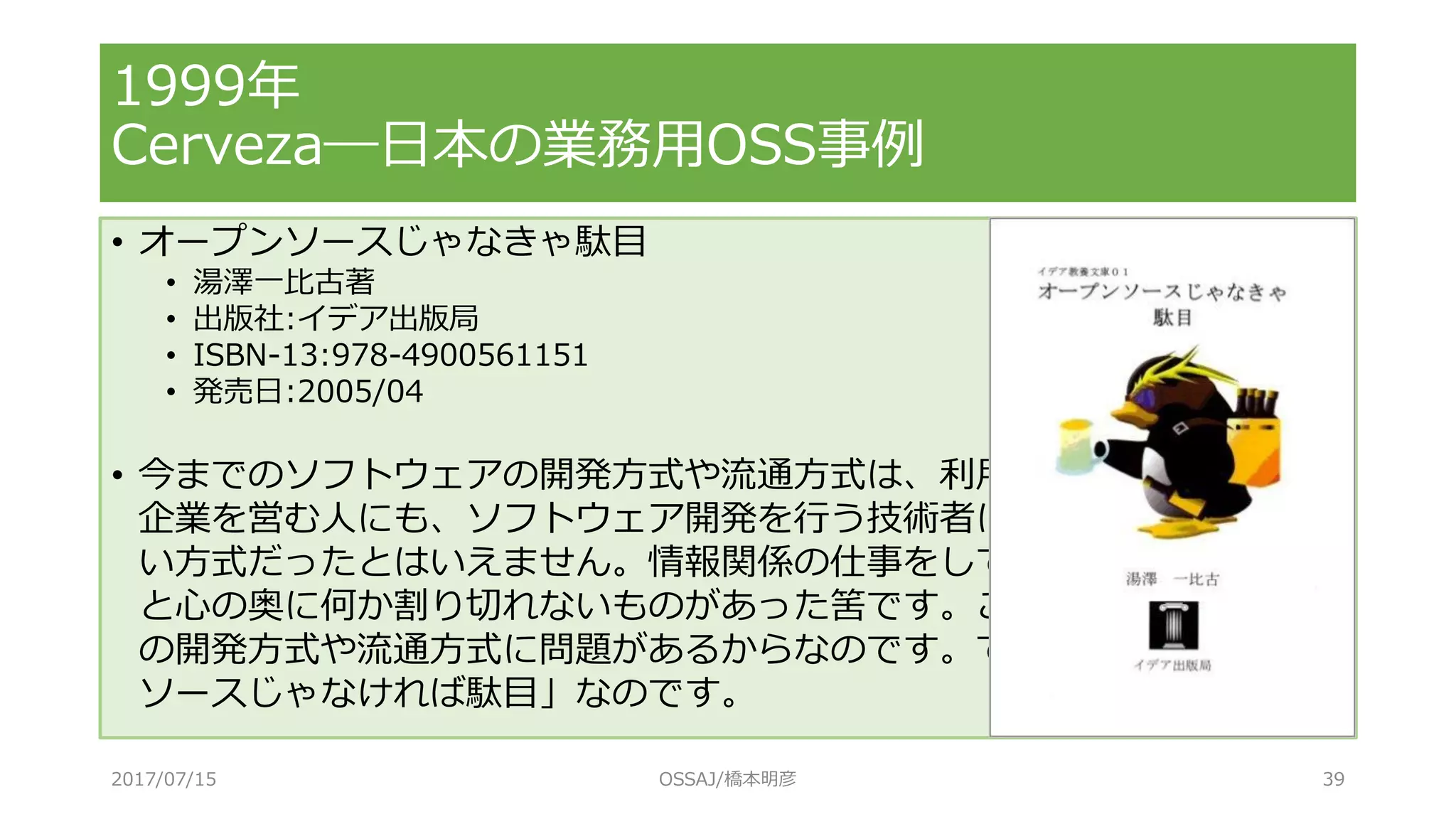 • オープンソースじゃなきゃ駄目
• 湯澤一比古著
• 出版社:イデア出版局
• ISBN-13:978-4900561151
• 発売日:2005/04
• 今までのソフトウェアの開発方式や流通方式は、利用者にも、ITサービス
企業を営む人にも、ソフトウェア開発を行う技術者にとっても、あまり良
い方式だったとはいえません。情報関係の仕事をしている方々なら、きっ
と心の奥に何か割り切れないものがあった筈です。これは、ソフトウェア
の開発方式や流通方式に問題があるからなのです。ですから、「オープン
ソースじゃなければ駄目」なのです。
1999年
Cerveza―日本の業務用OSS事例
2017/07/15 OSSAJ/橋本明彦 39
 