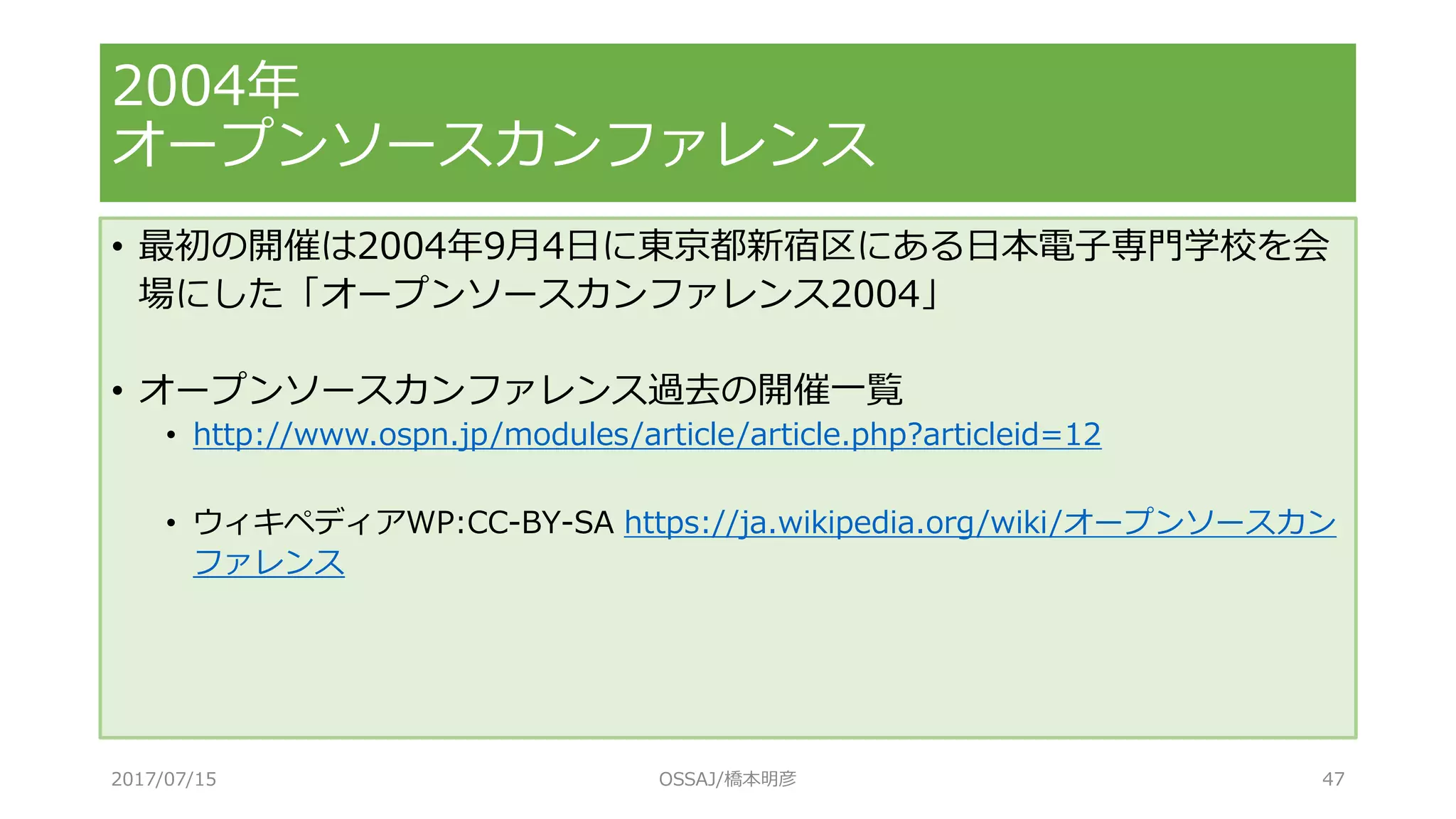 • 最初の開催は2004年9月4日に東京都新宿区にある日本電子専門学校を会
場にした「オープンソースカンファレンス2004」
• オープンソースカンファレンス過去の開催一覧
• http://www.ospn.jp/modules/article/article.php?articleid=12
• ウィキペディアWP:CC-BY-SA https://ja.wikipedia.org/wiki/オープンソースカン
ファレンス
2004年
オープンソースカンファレンス
2017/07/15 OSSAJ/橋本明彦 47
 