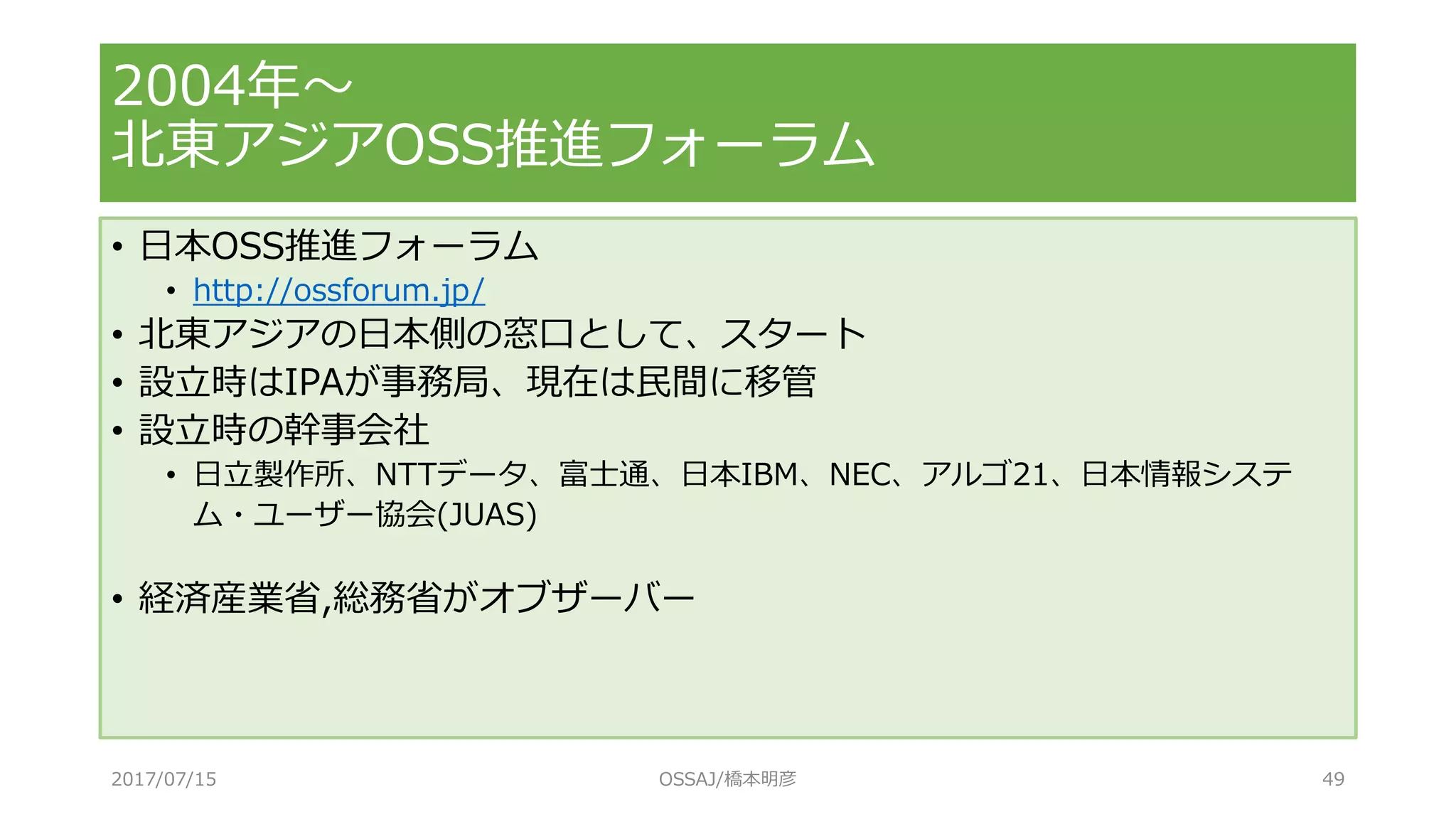 • 日本OSS推進フォーラム
• http://ossforum.jp/
• 北東アジアの日本側の窓口として、スタート
• 設立時はIPAが事務局、現在は民間に移管
• 設立時の幹事会社
• 日立製作所、NTTデータ、富士通、日本IBM、NEC、アルゴ21、日本情報システ
ム・ユーザー協会(JUAS)
• 経済産業省,総務省がオブザーバー
2004年～
北東アジアOSS推進フォーラム
2017/07/15 OSSAJ/橋本明彦 49
 