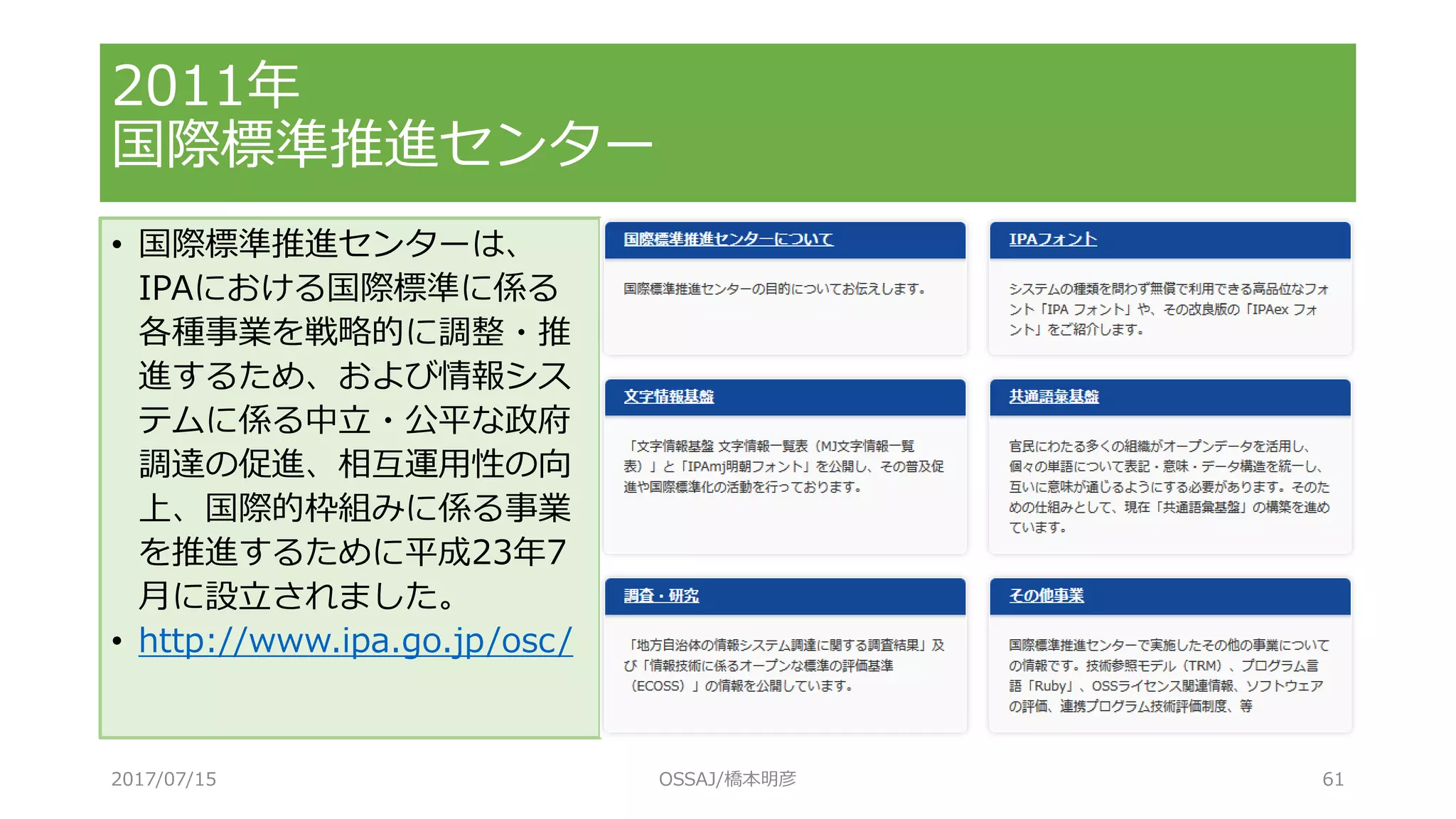 • 国際標準推進センターは、
IPAにおける国際標準に係る
各種事業を戦略的に調整・推
進するため、および情報シス
テムに係る中立・公平な政府
調達の促進、相互運用性の向
上、国際的枠組みに係る事業
を推進するために平成23年7
月に設立されました。
• http://www.ipa.go.jp/osc/
2011年
国際標準推進センター
2017/07/15 OSSAJ/橋本明彦 61
 