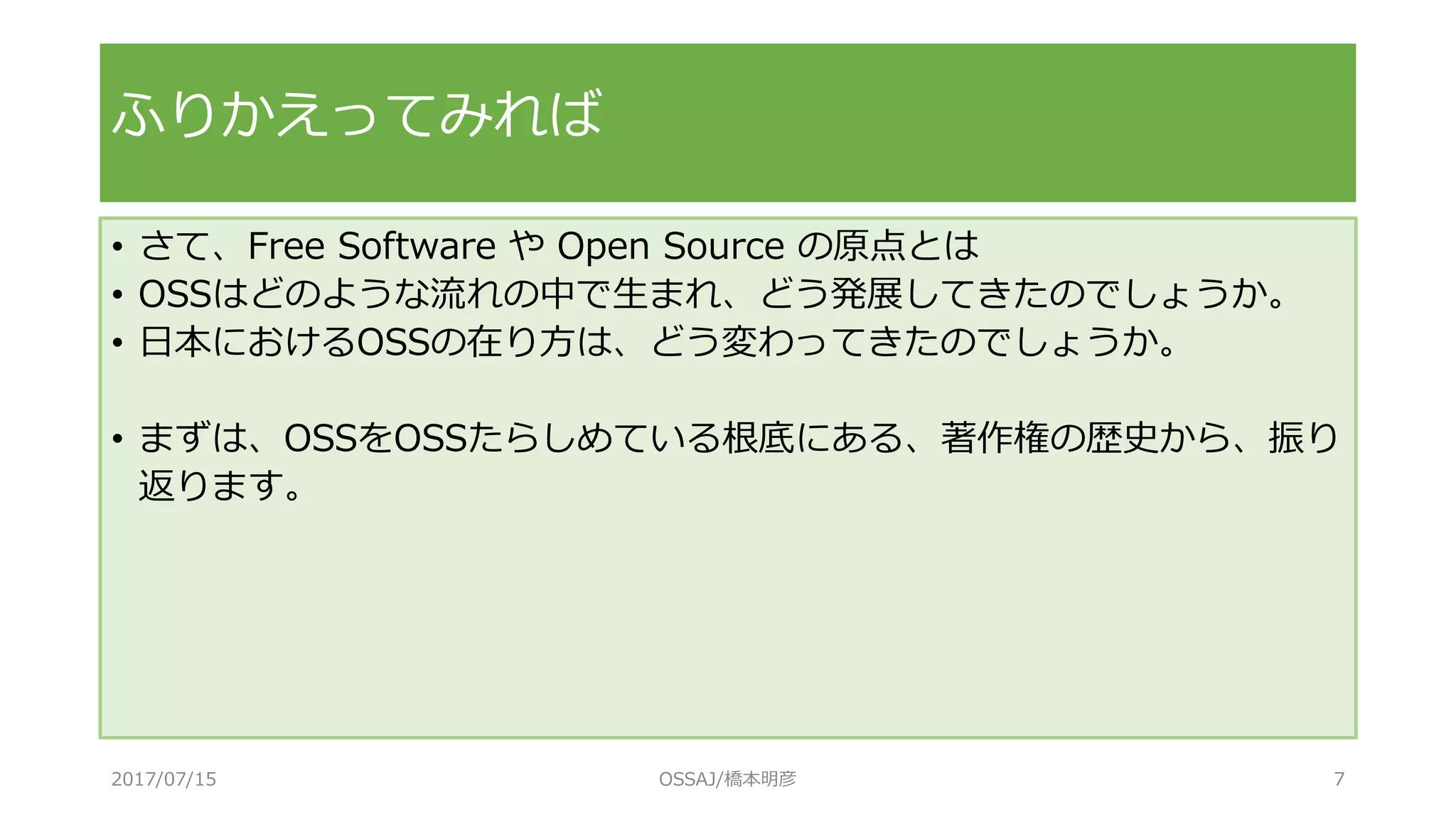 • さて、Free Software や Open Source の原点とは
• OSSはどのような流れの中で生まれ、どう発展してきたのでしょうか。
• 日本におけるOSSの在り方は、どう変わってきたのでしょうか。
• まずは、OSSをOSSたらしめている根底にある、著作権の歴史から、振り
返ります。
ふりかえってみれば
2017/07/15 OSSAJ/橋本明彦 7
 