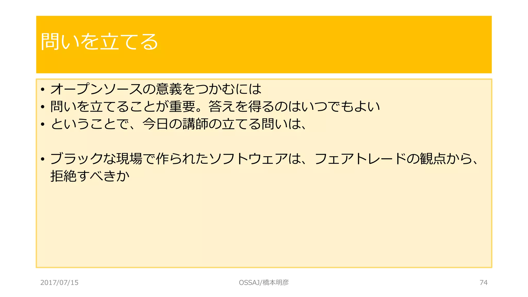 • オープンソースの意義をつかむには
• 問いを立てることが重要。答えを得るのはいつでもよい
• ということで、今日の講師の立てる問いは、
• ブラックな現場で作られたソフトウェアは、フェアトレードの観点から、
拒絶すべきか
問いを立てる
2017/07/15 OSSAJ/橋本明彦 74
 