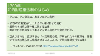 • アン法、アン女王法、あるいはアン条例
• 1709年に制定され、1710年4月10日より施行
• 最初の本格的な著作権に関する法律
• 制定された時の女王であるアン女王の名から命名された。
• 正式な名称は、直訳すると「一定期間の間、印刷された本の複写を、著者
やその本の購入者に帰属させることにより、学問の推奨を行う法律」
• ウィキペディアWP:CC-BY-SA http://ja.wikipedia.org/wiki/アン法
1709年
知的財産権法制のはじめ
2017/07/15 OSSAJ/橋本明彦 10
 