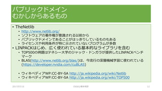 • TheNetlib
• http://www.netlib.org/
• ソフトウェアの著作権が意識される以前から
• パブリックドメインであることがはっきりしているものもある
• ライセンスや利用条件が特に示されていないプログラムが多数
• LINPACKはじめ、広く使われている基本的なライブラリを含む
• TOP500の例題はテネシー大学のジャック・ドンガラが提供したLINPACKベンチ
マーク
• BLAS(http://www.netlib.org/blas/)は、今流行の深層機械学習に使われている
(https://developer.nvidia.com/cuBLAS)
• ウィキペディアWP:CC-BY-SA http://ja.wikipedia.org/wiki/Netlib
• ウィキペディアWP:CC-BY-SA http://ja.wikipedia.org/wiki/TOP500
パブリックドメイン
むかしからあるもの
2017/07/15 OSSAJ/橋本明彦 12
 