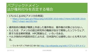 • 17U.S.C.§105(アメリカ合衆国)
• https://www.gpo.gov/fdsys/pkg/USCODE-2010-title17/html/USCODE-2010-
title17-chap1-sec105.htm
• 連邦政府の職員が職務上作成した著作物は、著作権の対象とならない。
• たとえば、アメリカの国立研究所の職員が自分で開発したソフトウェア、
原子力安全解析関連、HPC関連など、いろいろある。
• ベルヌ条約の内国民対応によれば、日本国内には通用しないとも考えられ
る。
• ウィキペディアWP:CC-BY-SA http://ja.wikipedia.org/wiki/パブリックドメイン
パブリックドメイン
法が権利付与を否定する場合
2017/07/15 OSSAJ/橋本明彦 14
 