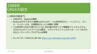 • UNIXの始まり
• 1960年代、Multicsの開発
• Multicsはやがて巨大で複雑なものとなり、ベル研究所のケン・トンプソン、デニ
ス・リッチーらは、OS開発をもっと小規模に再開
• ベル研究所であまり使われていないDEC製のPDP-7上で階層型ファイルシステム、
プロセスとデバイスファイルの概念、コマンドラインインタプリタ、いくつかの小
さなユーティリティプログラムを開発
• ウィキペディアWP:CC-BY-SA https://ja.wikipedia.org/wiki/UNIX
1968年
UNIXの誕生
2017/07/15 OSSAJ/橋本明彦 15
 