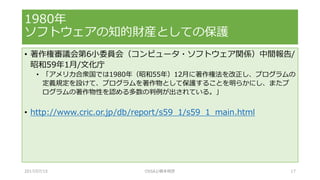 • 著作権審議会第6小委員会（コンピュータ・ソフトウェア関係）中間報告/
昭和59年1月/文化庁
• 「アメリカ合衆国では1980年（昭和55年）12月に著作権法を改正し、プログラムの
定義規定を設けて、プログラムを著作物として保護することを明らかにし、またプ
ログラムの著作物性を認める多数の判例が出されている。」
• http://www.cric.or.jp/db/report/s59_1/s59_1_main.html
1980年
ソフトウェアの知的財産としての保護
2017/07/15 OSSAJ/橋本明彦 17
 