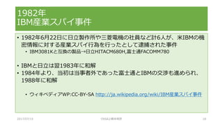 • 1982年6月22日に日立製作所や三菱電機の社員など計6人が、米IBMの機
密情報に対する産業スパイ行為を行ったとして逮捕された事件
• IBM3081Kと互換の製品→日立HITACM680H,富士通FACOMM780
• IBMと日立は翌1983年に和解
• 1984年より、当初は当事者外であった富士通とIBMの交渉も進められ、
1988年に和解
• ウィキペディアWP:CC-BY-SA http://ja.wikipedia.org/wiki/IBM産業スパイ事件
1982年
IBM産業スパイ事件
2017/07/15 OSSAJ/橋本明彦 18
 