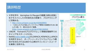• 大学在学中、Kernighan & Plaugerの著書(当時は初版)
をテキストにした木村泉先生の授業で、プログラミング
に目覚める。
• http://www.amazon.co.jp/dp/4320020855
• 「100人のプロが選んだソフトウェア開発の名著君のために選
んだ1冊」で、徳丸先生がご推薦。
(http://www.amazon.co.jp/dp/4798126004)
• 1982年、Fortranのプログラマとして情報処理業界での
キャリアをスタートさせる。
• Netlib(www.netlib.org)のLINPACK,MINPACK,LAPACK
を利用するなど、オープンソースソフトウェアという概
念が定式化される以前から公開されていたソースコード
を業務に活用する。
講師略歴
2017/07/15 OSSAJ/橋本明彦 2
 