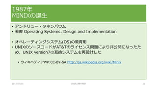 • アンドリュー・タネンバウム
• 著書 Operating Systems: Design and Implementation
• オペレーティングシステム(OS)の教育用
• UNIXのソースコードがAT&Tのライセンス問題により非公開になったた
め、UNIX version7の互換システムを再設計した
• ウィキペディアWP:CC-BY-SA http://ja.wikipedia.org/wiki/Minix
1987年
MINIXの誕生
2017/07/15 OSSAJ/橋本明彦 21
 