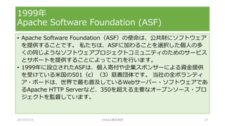 • Apache Software Foundation（ASF）の使命は、公共財にソフトウェア
を提供することです。 私たちは、ASFに加わることを選択した個人の多
くの同じようなソフトウェアプロジェクトコミュニティのためのサービス
とサポートを提供することによってこれを行います。
• 1999年に設立されたASFは、個人寄付や企業スポンサーによる資金提供
を受けている米国の501（c）（3）慈善団体です。 当社の全ボランティ
ア・ボードは、世界で最も普及しているWebサーバー・ソフトウェアであ
るApache HTTP Serverなど、350を超える主要なオープンソース・プロ
ジェクトを監督しています。
1999年
Apache Software Foundation (ASF)
2017/07/15 OSSAJ/橋本明彦 27
 