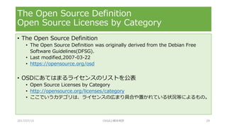 • The Open Source Definition
• The Open Source Definition was originally derived from the Debian Free
Software Guidelines(DFSG).
• Last modified,2007-03-22
• https://opensource.org/osd
• OSDにあてはまるライセンスのリストを公表
• Open Source Licenses by Category
• http://opensource.org/licenses/category
• ここでいうカテゴリは、ライセンスの広まり具合や置かれている状況等によるもの。
The Open Source Definition
Open Source Licenses by Category
2017/07/15 OSSAJ/橋本明彦 29
 