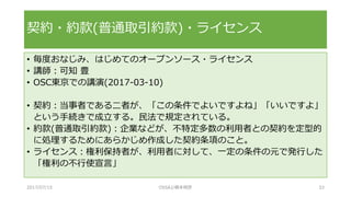 • 毎度おなじみ、はじめてのオープンソース・ライセンス
• 講師：可知 豊
• OSC東京での講演(2017-03-10)
• 契約：当事者である二者が、「この条件でよいですよね」「いいですよ」
という手続きで成立する。民法で規定されている。
• 約款(普通取引約款)：企業などが、不特定多数の利用者との契約を定型的
に処理するためにあらかじめ作成した契約条項のこと。
• ライセンス：権利保持者が、利用者に対して、一定の条件の元で発行した
「権利の不行使宣言」
契約・約款(普通取引約款)・ライセンス
2017/07/15 OSSAJ/橋本明彦 33
 