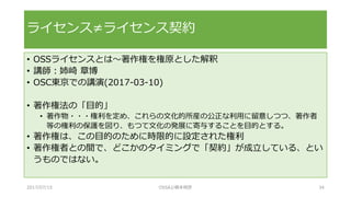• OSSライセンスとは～著作権を権原とした解釈
• 講師：姉崎 章博
• OSC東京での講演(2017-03-10)
• 著作権法の「目的」
• 著作物・・・権利を定め、これらの文化的所産の公正な利用に留意しつつ、著作者
等の権利の保護を図り、もつて文化の発展に寄与することを目的とする。
• 著作権は、この目的のために時限的に設定された権利
• 著作権者との間で、どこかのタイミングで「契約」が成立している、とい
うものではない。
ライセンス≠ライセンス契約
2017/07/15 OSSAJ/橋本明彦 34
 