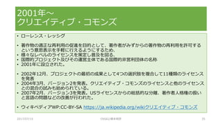 • ローレンス・レッシグ
• 著作物の適正な再利用の促進を目的として、著作者がみずからの著作物の再利用を許可する
という意思表示を手軽に行えるようにするため、
• 様々なレベルのライセンスを策定し普及を図る、
• 国際的プロジェクト及びその運営主体である国際的非営利団体の名称
• 2001年に設立された。
• 2002年12月、プロジェクトの最初の成果として4つの選択肢を複合して11種類のライセンス
を発表
• 2004年3月、バージョン2を発表。クリエイティブ・コモンズのライセンスと他のライセンス
との混合の試みも始められている。
• 2007年2月、バージョン3を発表。USライセンスからの総括的な分離、著作者人格権の扱い
と言語の問題などの改善が行われた。
• ウィキペディアWP:CC-BY-SA https://ja.wikipedia.org/wikiクリエイティブ・コモンズ
2001年～
クリエイティブ・コモンズ
2017/07/15 OSSAJ/橋本明彦 35
 