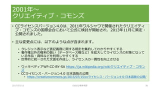• CCライセンスバージョン4.0は、2011年ワルシャワで開催されたクリエイティ
ブ・コモンズの国際会合において公式に検討が開始され、2013年11月に策定・
公開されました。
• 主な変更点には、以下のような点が含まれます。
• クレジット表示など表記義務に関する規定を集約してわかりやすくする
• 著作権以外の権利の扱い（データベース権など）を拡大してライセンスの対象になって
いる作品・資料などを利用しやすくする
• 世界的に統一された文面を作成し、ライセンスの一貫性を向上させる
• ウィキペディアWP:CC-BY-SA https://ja.wikipedia.org/wikiクリエイティブ・コモン
ズ
• CCライセンス・バージョン4.0 日本語版の公開
• https://creativecommons.jp/2015/07/15/ccライセンス・バージョン4-0-日本語版の公開/
2001年～
クリエイティブ・コモンズ
2017/07/15 OSSAJ/橋本明彦 36
 