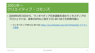 • 2009年6月15日から、ウィキペディア日本語版を含むウィキメディアの
プロジェクトは、従来のGFDLに加えてCC-BY-SAでも利用可能に
• ウィキペディアWP:CC-BY-SA https://ja.wikipedia.org/wiki/Wikipedia:ライセン
ス更新
2001年～
クリエイティブ・コモンズ
2017/07/15 OSSAJ/橋本明彦 37
 