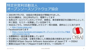 • 2003年7月17日、当協会の発足総会が開催されました。
• 本日の講師は、2012年6月より、理事やってます
• 名称はオールジャパンみたいですが、実際は、東京都新宿区を活動の中心として、
年に数回、セミナーを開催している団体です。
• Webはこちら。OSSAJが開催したセミナー等の録画、資料はここにあります
• http://www.ossaj.org/
• Facebookもあります
• https://www.facebook.com/pages/オープンソースソフトウェア協会
/187191934718179
• 会費無料の一般会員を募集しています
• 年会費を払う正会員、企業を対象とした賛助会員の制度もあります
• 英語表記はOpen Source Software Association of Japanです → OSSAJ
• 最後はJapanであってNipponではありません → OSSAN !?
特定非営利活動法人
オープンソースソフトウェア協会
2017/07/15 OSSAJ/橋本明彦 4
 