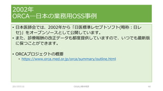 • 日本医師会では、2002年から「日医標準レセプトソフト(略称：日レ
セ)」をオープンソースとして公開しています。
• また、診療報酬の改正データも都度提供していますので、いつでも最新版
に保つことができます。
• ORCAプロジェクトの概要
• https://www.orca.med.or.jp/orca/summary/outline.html
2002年
ORCA―日本の業務用OSS事例
2017/07/15 OSSAJ/橋本明彦 40
 