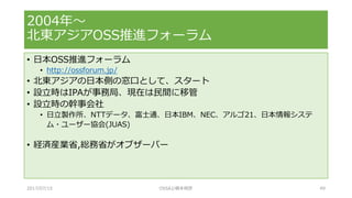 • 日本OSS推進フォーラム
• http://ossforum.jp/
• 北東アジアの日本側の窓口として、スタート
• 設立時はIPAが事務局、現在は民間に移管
• 設立時の幹事会社
• 日立製作所、NTTデータ、富士通、日本IBM、NEC、アルゴ21、日本情報システ
ム・ユーザー協会(JUAS)
• 経済産業省,総務省がオブザーバー
2004年～
北東アジアOSS推進フォーラム
2017/07/15 OSSAJ/橋本明彦 49
 