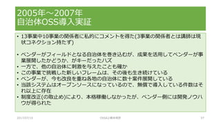 • 13事業中10事業の関係者に私的にコメントを得た(3事業の関係者とは講師は現
状コネクション持たず)
• ベンダーがフィールドとなる自治体を巻き込むが、成果を活用してベンダーが事
業展開したかどうか、がキーだったハズ
• 一方で、他の自治体に刺激を与えたことも確か
• この事業で挑戦した新しいフレームは、その後も生き続けている
• ベンダーが、今も改良を重ね各地の自治体に数十案件展開している
• 当該システムはオープンソースになっているので、無償で導入している件数はそ
れ以上に存在
• 制度改正(の取止め)により、本格稼働しなかったが、ベンダー側には開発ノウハ
ウが得られた
2005年～2007年
自治体OSS導入実証
2017/07/15 OSSAJ/橋本明彦 57
 