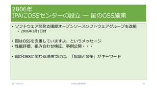 • ソフトウェア開発支援部オープンソースソフトウェアグループを改組
• 2006年1月1日付
• 国はOSSを支援していますよ、というメッセージ
• 性能評価、組み合わせ検証、事例公開・・・
• 国がOSSに関わる理由づけは、「協調と競争」がキーワード
2006年
IPAにOSSセンターの設立 ― 国のOSS施策
2017/07/15 OSSAJ/橋本明彦 59
 