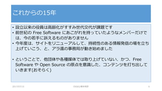 • 設立以来の役員は高齢化がすすみ世代交代が課題です
• 前世紀の Free Software にあこがれを持っていたようなメンバーだけで
は、今の若手に訴えるものがありません
• 今年度は、サイトをリニューアルして、持続性のある情報発信の場を立ち
上げていこう、と、アラ還の事務局が動き始めました
• ということで、他団体や各種媒体では取り上げていない、かつ、Free
Software や Open Source の原点を意識した、コンテンツを打ち出して
いきます(おそらく)
これからの15年
2017/07/15 OSSAJ/橋本明彦 6
 