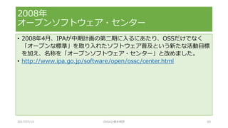 • 2008年4月、IPAが中期計画の第二期に入るにあたり、OSSだけでなく
「オープンな標準」を取り入れたソフトウェア普及という新たな活動目標
を加え、名称を「オープンソフトウェア・センター」と改めました。
• http://www.ipa.go.jp/software/open/ossc/center.html
2008年
オープンソフトウェア・センター
2017/07/15 OSSAJ/橋本明彦 60
 