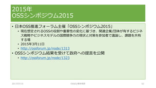 • 日本OSS推進フォーラム主催「OSSシンポジウム2015」
• 現在想定されるOSSの役割や重要性の変化に基づき、関連企業/団体が有するビジネ
ス戦略やビジネスモデルの国際競争力の現状と対策を参加者で議論し、課題を共有
する場
• 2015年3月11日
• http://ossforum.jp/node/1313
• OSSシンポジウム結果を受けて政府への提言を公開
• http://ossforum.jp/node/1323
2015年
OSSシンポジウム2015
2017/07/15 OSSAJ/橋本明彦 62
 