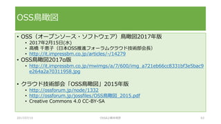 • OSS（オープンソース・ソフトウェア）鳥瞰図2017年版
• 2017年2月15日(水)
• 高橋 千恵子（日本OSS推進フォーラムクラウド技術部会長）
• http://it.impressbm.co.jp/articles/-/14279
• OSS鳥瞰図2017α版
• http://it.impressbm.co.jp/mwimgs/a/7/600/img_a721eb66cc8331bf3e5bac9
e264a2a70311958.jpg
• クラウド技術部会「OSS鳥瞰図」2015年版
• http://ossforum.jp/node/1332
• http://ossforum.jp/jossfiles/OSS鳥瞰図_2015.pdf
• Creative Commons 4.0 CC-BY-SA
OSS鳥瞰図
2017/07/15 OSSAJ/橋本明彦 63
 