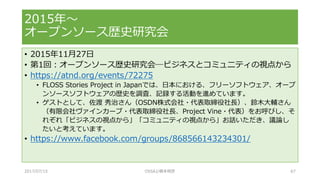 • 2015年11月27日
• 第1回：オープンソース歴史研究会─ビジネスとコミュニティの視点から
• https://atnd.org/events/72275
• FLOSS Stories Project in Japanでは、日本における、フリーソフトウェア、オープ
ンソースソフトウェアの歴史を調査、記録する活動を進めています。
• ゲストとして、佐渡 秀治さん（OSDN株式会社・代表取締役社長）、鈴木大輔さん
（有限会社ヴァインカーブ・代表取締役社長、Project Vine・代表）をお呼びし、そ
れぞれ「ビジネスの視点から」「コミュニティの視点から」お話いただき、議論し
たいと考えています。
• https://www.facebook.com/groups/868566143234301/
2015年～
オープンソース歴史研究会
2017/07/15 OSSAJ/橋本明彦 67
 