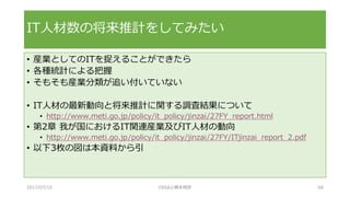 • 産業としてのITを捉えることができたら
• 各種統計による把握
• そもそも産業分類が追い付いていない
• IT人材の最新動向と将来推計に関する調査結果について
• http://www.meti.go.jp/policy/it_policy/jinzai/27FY_report.html
• 第2章 我が国におけるIT関連産業及びIT人材の動向
• http://www.meti.go.jp/policy/it_policy/jinzai/27FY/ITjinzai_report_2.pdf
• 以下3枚の図は本資料から引
IT人材数の将来推計をしてみたい
2017/07/15 OSSAJ/橋本明彦 68
 